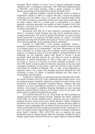 42
principale Dristra (Silistra) şi Vicina. Ceea ce autoarea menţionată numeşte
„Războiul scitic” s-a desfăşurat în două etape: 1087-1089, defavorabilă Bizanţului
şi 1089-1091, când forţele bizantine, având şi alianţa cumanilor, i-a înfrânt
definitiv pe pecenegi în urma luptei de la Lebunion (29 aprilie 1091).
Pentru restabilirea completă a situaţiei din Balcani, Alexie I a trebuit să
reglementeze relaţiile cu sârbii şi cu ungurii. Mai întâi, a încercat să împiedice
constituirea unui stat sârbesc, ceea ce n-a reuşit. Sub Constantin Bodin (1082-
1101) sârbii au reuşit să-şi consolideze poziţiile prin unirea tuturor regiunilor sub
un singur sceptru. Statul lor a evoluat greu, s-a dezmembrat şi s-a refăcut,
căpătând o autoritate apreciabilă sub domnia lui Ştefan Nemania (1168-1196).
Bizanţul a recunoscut acest stat şi l-a folosit contra maghiarilor, care urmăreau
cucerirea coastei dalmate.
Recucerirea Asiei Mici de la turcii selgiucizi a preocupat stăruitor pe
Alexie I Comnenul. Forţele bizantine erau însă, atunci, insuficiente pentru o
asemenea întreprindere. Era nevoie de sprijinul Occidentului, iar acesta a devenit
posibil numai când s-au organizat Cruciadele apusene sau „clasice”. Cruciadele
răspundeau atât intereselor feudalilor din Europa de Vest de a cuceri noi teritorii,
cât şi celor ale papalităţii de a-şi subordona biserica răsăriteană.
Cruciada I-a (1096-1099) a avut rezultate remarcabile. Urmare a
înţelegerii cu împăratul Alexie I, cruciaţii, ajutaţi şi de bizantini, urmau să ocupe
şi să restituie puterii de la Constantinopol Asia Mică, Mesopotamia de Nord,
Siria şi Palestina. Ei, cruciaţii, puteau lua în stăpânire teritorii recuperate de la
selgiucizi, cu condiţia ca acestea să nu fi fost stăpânite vreodată de bizantini. Cum
înţelegerea n-a fost respectată, ruptura între Bizanţ şi Cruciaţi a devenit
inevitabilă. Dacă teritoriile eliberate din Asia Mică au revenit în stăpânirea
Bizanţului, în schimb Mesopotamia de Nord şi Siria, unde s-au creat două
principate, al Edessei şi al Antiohiei, au revenit cavalerilor occidentali. La 15
iulie 1099, forţele cruciate au pătruns în Ierusalim, masacrând cea mai mare parte
a populaţiei musulmane. S-a creat atunci regatul Ierusalimului, a cărui coroană a
fost atribuită lui Godefroy de Bouillon. Cum se vede, cu toată diplomaţia sa,
împăratul Alexie I nu a putut evita primejdia încercuirii Bizanţului de către
occidentali. A reuşit, în schimb, să împiedice formarea unui front comun al
occidentalilor contra Bizanţului.
Conflictele cu selgiucizii au continuat pe parcursul întregului secol al XII-
lea. În anii Cruciadei a II-a (1147-1149), condusă de regele Franţei Ludovic VII şi
de împăratul german Conrad III, selgiucizii au obţinut mai multe victorii contra
bizantinilor şi cruciaţilor (Doryleum, Laodiceea, Damasc, Askalon). Mai apoi,
bizantinii au revenit consolidându-şi poziţiilor în Armenia şi Cilicia. În 1159,
Antiohia a fost readusă în stăpânirea bizantină. Împodobit cu toate însemnele
imperiale, basileul Manuel Comnenul (1143-1180) a intrat în oraş călare, fiind
primit şi privit ca stăpân al întregului Orient creştin.
Criza politică internă de la sf. sec. XII şi încep. sec. XIII a prefigurat un
moment nenorocit pentru Imperiul Bizantin. Împăraţii din familia Anghelilor
(1185-1204) s-au dovedit incapabili pentru conducerea unui stat confruntat cu
probleme interne şi externe aşa de grave. Marea răscoală a vlahilor şi bulgarilor,
constituirea unui nou stat al acestora în Balcani, creşterea presiunii sârbeşti şi
formarea statului independent sârb sub Ştefan Nemania (recunoscut de Bizanţ în
1190), evenimentele din Orient (ocuparea Ierusalimului de către musulmani, la 15
sept 1187, regele Guy de Lusignan fiind luat prizonier) n-au putut fi controlate de
aceşti basilei. Cruciada a III-a (1189-1192), care s-a organizat sub starea
emoţională creată de căderea Oraşului Sfânt sub musulmani, condusă de Filip II
August, regele Franţei, Richard Inimă de Leu, regele Angliei şi Frederich Barbă
 