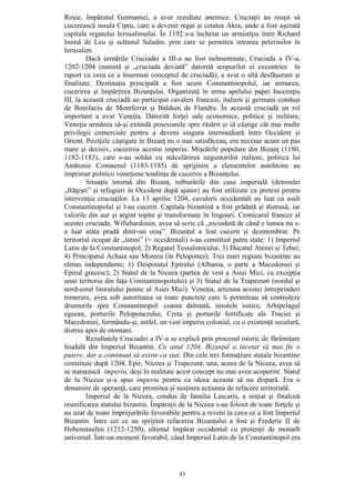 43
Roşie, împăratul Germaniei, a avut rezultate anemice. Cruciaţii au reuşit să
cucerească insula Cipru, care a devenit regat şi cetatea Akra, unde a fost aşezată
capitala regatului Ierusalimului. În 1192 s-a încheiat un armistiţiu între Richard
Inimă de Leu şi sultanul Saladin, prin care se permitea intrarea pelerinilor în
Ierusalim.
Dacă urmările Cruciadei a III-a au fost neînsemnate, Cruciada a IV-a,
1202-1204 (numită şi „cruciada deviată” datorită scopurilor ei excentrice în
raport cu ceea ce a însemnat conceptul de cruciadă), a avut o altă desfăşurare şi
finalitate. Destinaţia principală a fost acum Constantinopolul, iar urmarea,
cucerirea şi împărţirea Bizanţului. Organizată în urma apelului papei Inocenţiu
III, la această cruciadă au participat cavaleri francezi, italieni şi germani conduşi
de Bonifaciu de Montferrat şi Balduin de Flandra. În această cruciadă un rol
important a avut Veneţia. Datorită forţei sale economice, politice şi militare,
Veneţia urmărea să-şi extindă posesiunile spre răsărit şi să câştige cât mai multe
privilegii comerciale pentru a deveni singura intermediară între Occident şi
Orient. Poziţiile câştigate în Bizanţ nu o mai satisfăceau, era necesar acum un pas
mare şi decisiv, cucerirea acestui imperiu. Mişcările populare din Bizanţ (1180,
1182-1183), care s-au soldat cu măcelărirea negustorilor italieni, politica lui
Andronic Comnenul (1183-1185) de sprijinire a elementelor autohtone au
imprimat politicii veneţiene tendinţa de cucerire a Bizanţului.
Situaţia internă din Bizanţ, tulburările din casa imperială (detronări
„frăţeşti” şi refugieri în Occident după ajutor) au fost utilizate ca pretext pentru
intervenţia cruciaţilor. La 13 aprilie 1204, cavalerii occidentali au luat cu asalt
Constantinopolul şi l-au cucerit. Capitala bizantină a fost prădată şi distrusă, iar
valorile din aur şi argint topite şi transformate în lingouri. Cronicarul francez al
acestei cruciade, Willehardouin, avea să scrie că „niciodată de când e lumea nu s-
a luat atâta pradă dintr-un oraş”. Bizanţul a fost cucerit şi dezmembrat. Pe
teritoriul ocupat de „latini” (= occidentali) s-au constituit patru state: 1) Imperiul
Latin de la Constantinopol; 2) Regatul Tessalonicului; 3) Ducatul Atenei şi Tebei;
4) Principatul Achaia sau Moreea (în Peloponez). Trei mari regiuni bizantine au
rămas independente; 1) Despotatul Epirului (Albania, o parte a Macedoniei şi
Epirul grecesc); 2) Statul de la Niceea (partea de vest a Asiei Mici, cu excepţia
unui teritoriu din faţa Constantinopolului) şi 3) Statul de la Trapezunt (nordul şi
nord-estul litoralului pontic al Asiei Mici). Veneţia, artizana acestei întreprinderi
temerare, avea sub autoritatea sa toate punctele care îi permiteau să controleze
drumurile spre Constantinopol: coasta dalmată, insulele ionice, Arhipelagul
egeean, porturile Peloponezului, Creta şi porturile fortificate ale Traciei şi
Macedoniei, formându-şi, astfel, un vast imperiu colonial, cu o existenţă seculară,
distrus apoi de otomani.
Rezultatele Cruciadei a IV-a se explică prin procesul istoric de fărâmiţare
feudală din Imperiul Bizantin. Cu anul 1204, Bizanţul a încetat să mai fie o
putere, dar a continuat să existe ca stat. Din cele trei formaţiuni statale bizantine
constituie după 1204, Epir, Niceea şi Trapezunt, una, aceea de la Niceea, avea să
se numească imperiu, deşi în realitate acest concept nu mai avea acoperire. Statul
de la Niceea şi-a spus imperiu pentru ca ideea aceasta să nu dispară. Era o
denumire de speranţă, care promitea şi susţinea acţiunea de refacere teritorială.
Imperiul de la Niceea, condus de familia Lascaris, a iniţiat şi finalizat
reunificarea statului bizantin. Împăraţii de la Niceea s-au folosit de toate forţele şi
au uzat de toate împrejurările favorabile pentru a reveni la ceea ce a fost Imperiul
Bizantin. Între cei ce au sprijinit refacerea Bizanţului a fost şi Frederic II de
Hohenstaufen (1212-1250), ultimul împărat occidental cu pretenţii de monarh
universal. Într-un moment favorabil, când Imperiul Latin de la Constantinopol era
 