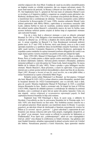 46
emirilor selgiucizi din Asia Mică. Condiţia de vasal nu era deloc onorabilă pentru
un împărat creştin cu veleităţi ecumenice, dar era singura salvatoare atunci. Pe
acest fond marcat de pericole, în Bizanţ a izbucnit un nou război civil. Andronic
IV, fiul împăratului Ioan V, sprijinit de fiul mai mare al sultanului Murad I (care
se revoltase şi el împotriva tatălui) a organizat un complot contra părintelui său.
Războiul, desfăşurat între 1376-1379, a accentuat criza politică din Bizanţ, care s-
a transformat într-o confederaţie de stătuleţe. Victoria otomanilor contra sârbilor
şi bosniecilor la Kossovopolje (15 iunie 1389), moartea sultanului Murad I prin
stiletul patriotului sârb Miloş Obilici, captivitatea şi executarea cneazului sârb
Lazăr, căderea Serbiei în stare de vasalitate, uciderea tuturor căpeteniilor sârbe
din ordinul noului sultan Baiazid I, colonizările masive de turci în Serbia, toate
acestea încheiau nefericit pentru creştini al doilea timp al expansiunii otomane
spre sud-estul Europei.
Cea de a treia fază a ofensivei otomane a avut ca obiectiv principal
Bizanţul. În 1393 şi 1396, Bulgaria a fost transformată în paşalâc. Statul creat de
Asăneşti la sfârşitul sec. al XII-lea a dispărut din istorie pentru aproape 500 de
ani. A urmat expediţia lui Baiazid I în Ţara Românească terminată nefericit
pentru turci: la 17 mai 1395, la Rovine, turcii sunt biruiţi, ceea ce a dat o nouă
speranţă creştinilor şi a spulberat ideea invincibilităţii ostaşilor Semilunei. Cnezii
sârbi vasali turcilor, Constantin Dejanovici şi Marco Kralievici, participanţi la
expediţia contra românilor în oştirea otomană (conform obligaţiilor de vasali) s-au
rugat atunci pentru victoria creştinilor sau pentru moarte pe câmpul de luptă.
Între 1399-1403, Manuel II Paleologul (1391-1425) a făcut o călătorie la
Roma, Paris şi Londra pentru a obţine sprijin contra ameninţării otomane. A fost
un demers diplomatic zadarnic. Salvarea pentru moment a Bizanţului, amânarea
iminentei prăbuşiri a venit din partea lui Timur-Lenk, hanul mongolilor. În marea
bătălie de la Ankara (28 iulie 1402), Timur a produs o grea înfrângere turcilor
otomani. Marele Baiazid I, făcut prizonier, a murit în captivitate. Criza politică
internă care a urmat acestui nefericit deznodământ a durat mai bine de un deceniu.
După 1402, Bizanţul a încetat să mai fie vasal turcilor, nu a mai plătit tribut, a
reluat Tessalonicul şi o parte a litoralului Mării Negre.
Relaţiile noului sultan Mahomed I cu Bizanţul au fost paşnice. Urmaşul
său însă, Murad II (1421-1451) a reluat ofensiva contra Bizanţului, atacând chiar
la începutul domniei (în 1422) Constantinopolul, care s-a dovedit, încă o dată,
greu de cucerit. Moartea împăratului Manuel II Paleologul, în 1425, a consfinţit
intrarea Bizanţului în faza finală a existenţei sale. În timpul lui Ioan al VIII-lea
(1425-1448), Imperiul de altădată ajunsese o confederaţie de stătuleţe în continuă
decădere, care a continuat să spere într-un ajutor din partea Apusului. Calea era
una singură: unirea religioasă şi recunoaşterea supremaţiei papale, în fond
capitularea bisericii bizantine în faţa celei romane.
Împăratul Ioan VIII Paleologul a făcut, în acest scop, o călătorie în
Occident. Convorbirile au dus la convocarea Sinodului de la Florenţa unde, la 6
iulie 1439, cele două biserici au fost unite. Nici hotărârea acestui conciliu nu a
avut aplicare practică. Două opoziţii s-au manifestat atunci în Bizanţ: 1) opoziţia
populară, un adevărat climat de intoleranţă şi fanatism consemnat de cronica lui
Dukas şi 2) curentul aşa-zis „patriotic” („grecii adevăraţi”), reprezentat de acei
bizantini care doreau refacerea ţării prin forţe proprii, respingând, deopotrivă, şi
pe „latini” şi pe otomani. Acest curent se reflectă în cronicilie lui Sphrantzes şi
Chalkokondyl. N-au lipsit nici „colaboraţioniştii”, adică cei care respingându-i
total pe „latini” erau dispuşi la colaborarea cu forţele otomane. Aşa gândeau unii
mari feudali bizantini, atitudine reprezentată în planul scrisului istoric de Critobul
din Imbros. Nerealizarea practică a Unirii bisericilor, lipsa ajutorului statelor
 