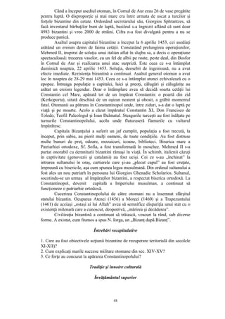 48
Când a început asediul otoman, în Cornul de Aur erau 26 de vase pregătite
pentru luptă. O disproporţie şi mai mare era între armata de uscat a turcilor şi
forţele bizantine din cetate. Ordonând secretarului său, Giorgios Sphrantzes, să
facă inventarul bărbaţilor buni de luptă, basileul s-a îngrozit aflând că sunt doar
4983 bizantini şi vreo 2000 de străini. Cifra n-a fost divulgată pentru a nu se
produce panică.
Asaltul asupra capitalei bizantine a început la 6 aprilie 1453, cei asediaţi
arătând un eroism demn de faima cetăţii. Constatând prelungirea operaţiunilor,
Mehmed II, inspirat de soluţia unui italian aflat în slujba sa, a decis o operaţiune
spectaculoasă: trecerea vaselor, cu un fel de albii pe roate, peste deal, din Bosfor
în Cornul de Aur şi realizarea unui atac surpriză. Este ceea ce s-a întâmplat
duminică noaptea, 22 aprilie 1453. Soluţia, deosebit de ingenioasă, nu a avut
efecte imediate. Rezistenţa bizantină a continuat. Asaltul general otoman a avut
loc în noaptea de 28-29 mai 1453. Ceea ce s-a întâmplat atunci echivalează cu o
epopee. Întreaga populaţie a capitalei, laici şi preoţi, călugări şi călugăriţe au
arătat un eroism legendar. Doar o întâmplare avea să decidă soarta cetăţii lui
Constantin cel Mare, apărată tot de un împărat Constantin: o poartă din zid
(Kerkoporta), uitată deschisă de un oştean neatent şi obosit, a grăbit momentul
fatal. Otomanii au pătruns în Constantinopol unde, între ziduri, s-a dat o luptă pe
viaţă şi pe moarte. Acolo a căzut împăratul Constantin XI, Don Francisco de
Toledo, Teofil Paleologul şi Ioan Dalmatul. Steagurile turceşti au fost înălţate pe
turnurile Constantinopolului, acolo unde fluturaseră flamurile cu vulturul
împărătesc.
Capitala Bizanţului a suferit un jaf cumplit, populaţia a fost trecută, la
început, prin sabie, au pierit mulţi oameni, de toate condiţiile. Au fost distruse
multe bunuri de preţ, odoare, mozaicuri, icoane, biblioteci. Biserica mare a
Patriarhiei ortodoxe, Sf. Sofia, a fost transformată în moschee. Mehmed II s-a
purtat onorabil cu demnitarii bizantini rămaşi în viaţă. În schimb, italienii căzuţi
în captivitate (genovezii şi catalanii) au fost ucişi. Cei ce s-au „închinat” la
intrarea sultanului în oraş, cartierele care şi-au „plecat capul” au fost cruţate,
împreună cu bisericile, aşa cum spunea legea musulmană. Din ordinul sultanului a
fost ales un nou patriarh în persoana lui Giorgios Ghenadie Scholarios. Sultanul,
socotindu-se un urmaş al împăraţilor bizantini, a respectat biserica ortodoxă. La
Constantinopol, devenit capitală a Imperiului musulman, a continuat să
funcţioneze o patriarhie ortodoxă.
Cucerirea Constantinopolului de către otomani nu a însemnat sfârşitul
statului bizantin. Ocuparea Atenei (1456) a Moreei (1460) şi a Trapezuntului
(1461) de aceiaşi „ostaşi ai lui Allah” avea să semnifice dispariţia unui stat cu o
existenţă milenară care a cunoscut, deopotrivă, „mărirea şi decăderea”.
Civilizaţia bizantină a continuat să trăiască, veacuri la rând, sub diverse
forme. A existat, cum frumos a spus N. Iorga, un „Bizanţ după Bizanţ”.
Întrebări recapitulative
1. Care au fost obiectivele acţiunii bizantine de recuperare teritorială din secolele
XI-XII)?
2. Cum explicaţi marile succese militare otomane din sec. XIV-XV?
3. Ce forţe au concurat la apărarea Constantinopolului?
Tradiţie şi înnoire culturală
Învăţământul superior
 