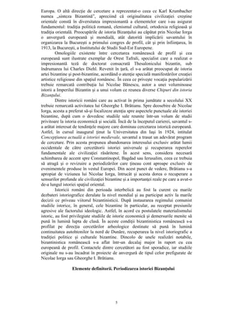 5
Europa. O altă direcţie de cercetare a reprezentat-o ceea ce Karl Krumbacher
numea „sinteza Bizantină”, apreciind că originalitatea civilizaţiei creştine
orientale constă în diversitatea impresionantă a elementelor care i-au asigurat
fundamentul: tradiţia politică romană, elenismul cultural, ortodoxia religioasă şi
tradiţia orientală. Preocupările de istoria Bizanţului au căpătat prin Nicolae Iorga
o anvergură europeană şi mondială, atât datorită implicării savantului în
organizarea la Bucureşti a primului congres de profil, cât şi prin înfiinţarea, în
1913, la Bucureşti, a Institutului de Studii Sud-Est Europene.
Omologiile existente între cercetarea românească de profil şi cea
europeană sunt ilustrate exemplar de Orest Tafrali, specialist care a realizat o
impresionantă teză de doctorat consacrată Thesalonicului bizantin, sub
îndrumarea lui Charles Diehl. Revenit în ţară, el s-a arătat preocupat de istoria
artei bizantine şi post-bizantine, acordând o atenţie specială manifestărilor creaţiei
artistice religioase din spaţiul românesc. În ceea ce priveşte vocaţia popularizării
trebuie remarcată contribuţia lui Nicolae Bănescu, autor a unei voluminoase
istorii a Imperilui Bizantin şi a unui volum ce reunea diverse Chipuri din istoria
Bizanţului.
Dintre istoricii români care au activat în prima jumătate a secolului XX
trebuie remarcată activitatea lui Gheorghe I. Brătianu. Spre deosebire de Nicolae
Iorga, acesta a preferat să-şi focalizeze atenţia spre aspectele punctuale ale istoriei
bizantine, după cum o dovedesc studiile sale reunite într-un volum de studii
privitoare la istoria economică şi socială. Încă de la începutul carierei, savantul s-
a arătat interesat de tendinţele majore care dominau cercetarea istorică europeană.
Astfel, în cursul inaugural ţinut la Universitatea din Iaşi în 1924, intitulat
Concepţiunea actuală a istoriei medievale, savantul a trasat un adevărat program
de cercetare. Prin acesta propunea abandonarea interesului exclusiv arătat lumii
occidentale de către cercetătorii istoriei universale şi recuperarea reperelor
fundamentale ale civilizaţiei răsăritene. În acest sens, considera necesară
schimbarea de accent spre Constantinopol, Bagdad sau Ierusalim, ceea ce trebuia
să atragă şi o revizuire a periodizărilor care ţineau cont aproape exclusiv de
evenimentele produse în vestul Europei. Din acest punct de vedere, Brătianu s-a
apropiat de viziunea lui Nicolae Iorga, întrucât şi acesta dorea o recuperare a
sensurilor profunde ale civilizaţiei bizantine şi a importanţei reale pe care a avut-o
de-a lungul istoriei spaţiul oriental.
Istoricii români din perioada interbelică au fost la curent cu marile
dezbateri istoriografice derulate la nivel mondial şi au participat activ la marile
decizii ce priveau viitorul bizantinisticii. După instaurarea regimului comunist
studiile istorice, în general, cele bizantine în particular, au receptat presiunile
agresive ale factorului ideologic. Astfel, în acord cu postulatele materialismului
istoric, au fost privilegiate studiile de istorie economică şi demersurile menite să
pună în lumină lupta de clasă. În aceste condiţii bizantinistica românească s-a
profilat pe direcţia cercetărilor arheologice destinate să pună în lumină
continuitatea autohtonilor la nord de Dunăre, recuperarea la nivel istoriografic a
tradiţiei politice şi culturale bizantine. Dincolo de unele realizări notabile,
bizantinistica românească s-a aflat într-un decalaj major în raport cu cea
europeană de profil. Contactele dintre cercetători au fost sporadice, iar studiile
originale nu s-au încadrat în proiecte de anvergură de tipul celor prefigurate de
Nicolae Iorga sau Gheorghe I. Brătianu.
Elemente definitorii. Periodizarea istoriei Bizanţului
 