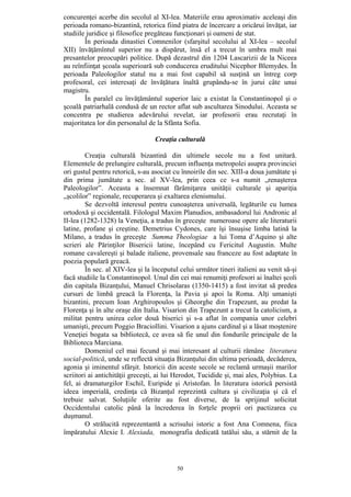 50
concurenţei acerbe din secolul al XI-lea. Materiile erau aproximativ aceleaşi din
perioada romano-bizantină, retorica fiind piatra de încercare a oricărui învăţat, iar
studiile juridice şi filosofice pregăteau funcţionari şi oameni de stat.
În perioada dinastiei Comnenilor (sfarşitul secolului al XI-lea – secolul
XII) învăţămîntul superior nu a dispărut, însă el a trecut în umbra mult mai
presantelor preocupări politice. După dezastrul din 1204 Lascarizii de la Niceea
au reînfiinţat şcoala superioară sub conducerea eruditului Nicephor Blemydes. În
perioada Paleologilor statul nu a mai fost capabil să susţină un întreg corp
profesoral, cei interesaţi de învăţătura înaltă grupându-se în jurui câte unui
magistru.
În paralel cu învăţământul superior laic a existat la Constantinopol şi o
şcoală patriarhală condusă de un rector aflat sub ascultarea Sinodului. Aceasta se
concentra pe studierea adevărului revelat, iar profesorii erau recrutaţi în
majoritatea lor din personalul de la Sfânta Sofia.
Creaţia culturală
Creaţia culturală bizantină din ultimele secole nu a fost unitară.
Elementele de prelungire culturală, precum influenţa metropolei asupra provinciei
ori gustul pentru retorică, s-au asociat cu înnoirile din sec. XIII-a doua jumătate şi
din prima jumătate a sec. al XV-lea, prin ceea ce s-a numit „renaşterea
Paleologilor”. Aceasta a însemnat fărâmiţarea unităţii culturale şi apariţia
„şcolilor” regionale, recuperarea şi exaltarea elenismului.
Se dezvoltă interesul pentru cunoaşterea universală, legăturile cu lumea
ortodoxă şi occidentală. Filologul Maxim Planudios, ambasadorul lui Andronic al
II-lea (1282-1328) la Veneţia, a tradus în greceşte numeroase opere ale literaturii
latine, profane şi creştine. Demetrius Cydones, care îşi însuşise limba latină la
Milano, a tradus în greceşte Summa Theologiae a lui Toma d’Aquino şi alte
scrieri ale Părinţilor Bisericii latine, începând cu Fericitul Augustin. Multe
romane cavalereşti şi balade italiene, provensale sau franceze au fost adaptate în
poezia populară greacă.
În sec. al XIV-lea şi la începutul celui următor tineri italieni au venit să-şi
facă studiile la Constantinopol. Unul din cei mai renumiţi profesori ai înaltei şcoli
din capitala Bizanţului, Manuel Chrisolaras (1350-1415) a fost invitat să predea
cursuri de limbă greacă la Florenţa, la Pavia şi apoi la Roma. Alţi umanişti
bizantini, precum Ioan Arghiropoulos şi Gheorghe din Trapezunt, au predat la
Florenţa şi în alte oraşe din Italia. Visarion din Trapezunt a trecut la catolicism, a
militat pentru unirea celor două biserici şi s-a aflat în compania unor celebri
umanişti, precum Poggio Braciollini. Visarion a ajuns cardinal şi a lăsat moştenire
Veneţiei bogata sa bibliotecă, ce avea să fie unul din fondurile principale de la
Biblioteca Marciana.
Domeniul cel mai fecund şi mai interesant al culturii rămâne literatura
social-politică, unde se reflectă situaţia Bizanţului din ultima perioadă, decăderea,
agonia şi iminentul sfârşit. Istoricii din aceste secole se reclamă urmaşii marilor
scriitori ai antichităţii greceşti, ai lui Herodot, Tucidide şi, mai ales, Polybius. La
fel, ai dramaturgilor Eschil, Euripide şi Aristofan. În literatura istorică persistă
ideea imperială, credinţa că Bizanţul reprezintă cultura şi civilizaţia şi că el
trebuie salvat. Soluţiile oferite au fost diverse, de la sprijinul solicitat
Occidentului catolic până la încrederea în forţele proprii ori pactizarea cu
duşmanul.
O strălucită reprezentantă a scrisului istoric a fost Ana Comnena, fiica
împăratului Alexie I. Alexiada, monografia dedicată tatălui său, a stărnit de la
 