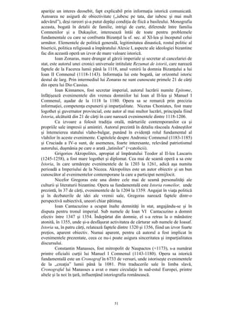51
apariţie un interes deosebit, fapt explicabil prin informaţia istorică comunicată.
Autoarea ne asigură de obiectivitate („iubesc pe tata, dar iubesc şi mai mult
adevărul”), deşi rareori şi-a putut depăşi condiţia de fiică a basileului. Monografia
aceasta, bogată în detalii de familie, intrigi de curte, diferende între familia
Comnenilor şi a Dukaşilor, interesează întâi de toate pentru problemele
fundamentale cu care se confrunta Bizanţul la sf. sec. al XI-lea şi începutul celui
următor. Elementele de politică generală, legitimitatea dinastică, rostul politic al
bisericii, politica religioasă a împăratului Alexie I, aspecte ale ideologiei bizantine
fac din această operă un izvor de mare valoare istorică.
Ioan Zonaras, mare drungar al gărzii imperiale şi secretar al cancelariei de
stat, este autorul unei cronici universale intitulate Rezumat de istorii, care narează
faptele de la Facerea lumii până la 1118, anul venirii la domnia Bizanţului a lui
Ioan II Comnenul (1118-1143). Informaţia lui este bogată, iar orizontul istoric
destul de larg. Prin intermediul lui Zonaras ne sunt cunoscute primele 21 de cărţi
din opera lui Dio Cassius.
Ioan Kinnamos, fost secretar imperial, autorul lucrării numite Epitome,
înfăţişează evenimentele din vremea domniilor lui Ioan al II-lea şi Manuel I
Comnenul, aşadar de la 1118 la 1180. Opera sa se remarcă prin precizia
informaţiei, competenţa expunerii şi imparţialitate. Nicetas Choniates, fost mare
logothet şi guvernator provincial, este autor al mai multor lucrări, principala fiind
Istoria, alcătuită din 21 de cărţi în care narează evenimentele dintre 1118-1206.
Ca izvoare a folosit tradiţia orală, mărturiile contemporanilor ca şi
propriile sale impresii şi amintiri. Autorul prezintă în detaliu răscoala Asăneştilor
şi întemeierea statului vlaho-bulgar, punând în evidenţă rolul fundamental al
vlahilor în aceste evenimente. Capitolele despre Andronic Comnenul (1183-1185)
şi Cruciada a IV-a sunt, de asemenea, foarte interesante, relevând patriotismul
autorului, duşmănia pe care o arată „latinilor” (=catolicii).
Grigorios Akropolites, apropiat al împăratului Teodor al II-lea Lascaris
(1245-1258), a fost mare logothet şi diplomat. Cea mai de seamă operă a sa este
Istoria, în care urmăreşte evenimentele de la 1203 la 1261, adică aşa numita
perioadă a Imperiului de la Niceea. Akropolites este un autor obiectiv şi un bun
cunoscător al evenimentelor contemporane la care a participat nemijlocit.
Nicefor Gregoras este una dintre cele mai de seamă personalităţi ale
culturii şi literaturii bizantine. Opera sa fundamentală este Istoria romeilor, unde
prezintă, în 37 de cărţi, evenimentele de la 1204 la 1359. Angajat în viaţa politică
şi în dezbaterile de idei ale vremii sale, Gregoras narează faptele dintr-o
perspectivă subiectivă, uneori chiar pătimaş.
Ioan Cantacuzino a ocupat înalte demnităţi în stat, angajându-se şi în
disputa pentru tronul imperial. Sub numele de Ioan VI Cantacuzino a domnit
efectiv între 1347 şi 1354. Îndepărtat din domnie, el s-a retras la o mănăstire
atonită, în 1355, unde şi-a desfăşurat activitatea de cărturar sub numele de Ioasaf.
Istoria sa, în patru cărţi, relatează faptele dintre 1320 şi 1356, fiind un izvor foarte
preţios, aparent obiectiv. Numai aparent, pentru că autorul a fost implicat în
evenimentele prezentate, ceea ce nu-i poate asigura sinceritatea şi imparţialitatea
discursului.
Constantin Manasses, fost mitropolit de Naupactos (+1173), s-a numărat
printre oficialii curţii lui Manuel I Comnenul (1143-1180). Opera sa istorică
fundamentală este un Cronograf în 6733 de versuri, unde istoriseşte evenimentele
de la „creaţia” lumii până la 1081. Prin traducerile sale în limba slavă,
Cronograful lui Manasses a avut o mare circulaţie în sud-estul Europei, printre
altele şi la noi în ţară, influenţând istoriografia românească.
 