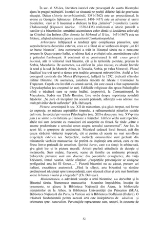 52
În sec. al XV-lea, literatura istorică este preocupată de soarta Bizanţului
ajuns în pragul prăbuşirii. Istoricii se situează pe poziţii diferite faţă de gravitatea
situaţiei. Dukas (Istoria turco-bizantinăî, 1341-1362) este un prooccidental, în
vreme ce Georgios Sphranzes (Memorii, 1401-1437) este un adversar al unirii
bisericilor, care ar fi însemnat o abdicare în faţa „latinilor” (=catolicii). Laonic
Chalcocondyl (Expuneri istorice, 1328-1436) realizează o istorie paralelă a
turcilor şi a bizantinilor, urmărind ascensiunea celor dintâi şi decăderea celorlalţi
iar Critobul din Imbros (Din domnia lui Mehmed al II-lea, 1451-1467) este un
filoturc, afişând admiraţie pentru cuceritorii Constantinopolului.
Arhitectura înfăţişează o tendinţă spre complicarea planurilor, spre
supraîncărcarea decorului exterior, ceea ce a făcut să se vorbească despre „un fel
de baroc bizantin”. Arta construcţiei a trăit în Bizanţul târziu nu o renaştere
precum în Quattrocento Italiei, ci ultima fază a evoluţiei sale, asemănătoare celei
a goticului flamboyant. A continuat să se construiască în stil cruce greacă
înscrisă, atât în teritoriul încă bizantin, cât şi în teritoriile pierdute, precum în
Serbia, Macedonia. De asemenea, s-a edificat în plan triconc, cu abside laterale
la nord şi la sud (la Muntele Athos, în Tessalia, Serbia, pe valea Moravei). Planul
bazilical (cu trei nave) a rămas prin tradiţie consacrat mitropoliilor. Astfel a fost
concepută catedrala din Mistra (Peloponez), înălţată la 1292, dedicată sfântului
militar Dimitrie. De asemenea, catedrala ridicată de Alexie I Comnenul la
Trapezunt. Cupola era învelită cu aramă aurită, din care cauză a fost supranumită
Chrysokephalos (cu creştetul de aur). Edificiile religioase din epoca Paleologilor
oferă o trăsătură care se poate întâlni, deopotrivă, la Constantinopol, în
Macedonia, Serbia sau Ţările Române. Este vorba despre importanţa acordată
faţadelor. „Se pare că începând din această perioadă, arhitecţii s-au adresat mai
mult privirilor decât sufletelor” (Ch. Delvoye).
Pictura, ameninţată în sec. XII de manierism, şi-a găsit, treptat, noi forme
de expresie, pe măsura aspiraţiilor timpului, a rafinamentului păturilor sociale
cultivate. În special pe vremea Paleologilor (sec. XIII-a doua jum. /sec. XV-prima
jum.) se simte o revitalizare şi o înnoire a formelor. Edificii vechi sunt repictate,
altele noi sunt decorate cu mozaicuri ori acoperite cu frescă. Se tinde „către o
anume predominare a sensului uman asupra sensului sacramental”. Are loc, în
acest fel, o apropiere de credincioşi. Mozaicul cedează locul frescei, atât din
cauza sărăcirii vistieriei imperiale, cât şi pentru că acesta nu mai satisfăcea
exigenţele esteticii noi. Subiectele, motivele ornamentale sunt preluate din
miniaturile vechilor manuscrise. Se preferă ca inspiraţie arta antică, ceea ce era
firesc într-o perioadă de umanism. Spiritul baroc, care s-a simţit în arhitectură,
şi-a găsit loc şi în pictura murală. Artiştii preferă atitudinile de duioşie şi
melancolie. Sunt redate, frecvent, scene de familie cu amănunte pitoreşti.
Subiectele picturale sunt mai diverse: din povestirile evanghelice, din viaţa
Fecioarei, Imnul Acatist, vieţile sfinţilor. „Proporţiile personajelor se alungesc
prefigurând arta lui El Greco….”. Pictorii bizantini nu au căutat, precum cei
italieni, exactitatea anatomică. „Până la sfârşit, arta bizantină va rămâne
credincioasă năzuinţei spre transcendenţă, care situează chiar şi cele mai familiare
scene în lumea visului şi a legendei” (Ch. Delvoye).
Miniaturistica, o adevărată vocaţie a artei bizantine, s-a dezvoltat şi în
Bizanţul târziu. Numeroase manuscrise bizantine împodobite, însoţite de
ornamente, se găsesc la Biblioteca Naţională din Atena, la bibliotecile
mănăstirilor de la Athos, la Biblioteca Universităţii din Princeton (SUA),
Biblioteca Naţională din Paris, la Vatican ori la Biblioteca Bodleiană (Oxford). O
trăsătură fundamentală pentru această artă este îndepărtarea de idealism şi
orientarea spre naturalism. Personajele reprezentate sunt, uneori, în costume de
 