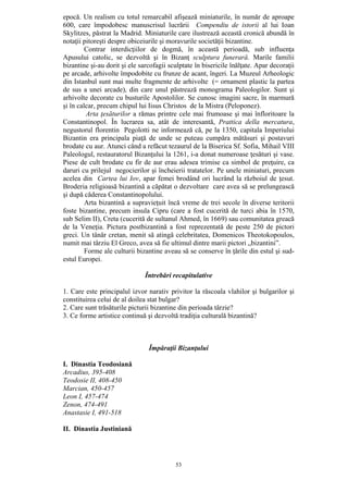 53
epocă. Un realism cu totul remarcabil afişează miniaturile, în număr de aproape
600, care împodobesc manuscrisul lucrării Compendiu de istorii al lui Ioan
Skylitzes, păstrat la Madrid. Miniaturile care ilustrează această cronică abundă în
notaţii pitoreşti despre obiceiurile şi moravurile societăţii bizantine.
Contrar interdicţiilor de dogmă, în această perioadă, sub influenţa
Apusului catolic, se dezvoltă şi în Bizanţ sculptura funerară. Marile familii
bizantine şi-au dorit şi ele sarcofagii sculptate în bisericile înălţate. Apar decoraţii
pe arcade, arhivolte împodobite cu frunze de acant, îngeri. La Muzeul Arheologic
din Istanbul sunt mai multe fragmente de arhivolte (= ornament plastic la partea
de sus a unei arcade), din care unul păstrează monograma Paleologilor. Sunt şi
arhivolte decorate cu busturile Apostolilor. Se cunosc imagini sacre, în marmură
şi în calcar, precum chipul lui Iisus Christos de la Mistra (Peloponez).
Arta ţesăturilor a rămas printre cele mai frumoase şi mai înfloritoare la
Constantinopol. În lucrarea sa, atât de interesantă, Prattica della mercatura,
negustorul florentin Pegolotti ne informează că, pe la 1350, capitala Imperiului
Bizantin era principala piaţă de unde se puteau cumpăra mătăsuri şi postavuri
brodate cu aur. Atunci când a refăcut tezaurul de la Biserica Sf. Sofia, Mihail VIII
Paleologul, restauratorul Bizanţului la 1261, i-a donat numeroase ţesături şi vase.
Piese de cult brodate cu fir de aur erau adesea trimise ca simbol de preţuire, ca
daruri cu prilejul negocierilor şi încheierii tratatelor. Pe unele miniaturi, precum
acelea din Cartea lui Iov, apar femei brodând ori lucrând la războiul de ţesut.
Broderia religioasă bizantină a căpătat o dezvoltare care avea să se prelungească
şi după căderea Constantinopolului.
Arta bizantină a supravieţuit încă vreme de trei secole în diverse teritorii
foste bizantine, precum insula Cipru (care a fost cucerită de turci abia în 1570,
sub Selim II), Creta (cucerită de sultanul Ahmed, în 1669) sau comunitatea greacă
de la Veneţia. Pictura postbizantină a fost reprezentată de peste 250 de pictori
greci. Un tânăr cretan, menit să atingă celebritatea, Domenicos Theotokopoulos,
numit mai târziu El Greco, avea să fie ultimul dintre marii pictori „bizantini”.
Forme ale culturii bizantine aveau să se conserve în ţările din estul şi sud-
estul Europei.
Întrebări recapitulative
1. Care este principalul izvor narativ privitor la răscoala vlahilor şi bulgarilor şi
constituirea celui de al doilea stat bulgar?
2. Care sunt trăsăturile picturii bizantine din perioada târzie?
3. Ce forme artistice continuă şi dezvoltă tradiţia culturală bizantină?
Împăraţii Bizanţului
I. Dinastia Teodosiană
Arcadius, 395-408
Teodosie II, 408-450
Marcian, 450-457
Leon I, 457-474
Zenon, 474-491
Anastasie I, 491-518
II. Dinastia Justiniană
 