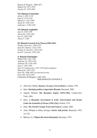 55
Roman IV Diogene, 1068-1071
Mihail VII, 1071-1078
Nicefor IV, 1078-1081
VII. Dinastia Comnenilor
Alexie I, 1081-1118
Ioan II, 1118-1143
Manuel I, 1143-1180
Alexie II, 1180-1183
Andronic I, 1183-1185
VII. Dinastia Anghelilor
Isac II, 1185-1195
Alexie III, 1195-1202
Isac II, 1203-1204
Alexie V, 1204
IX. Dinastia Lascaris de la Niceea (1204-1261)
Teodor I Lascaris, 1204-1222
Ioan III Vatatzes, 1222-1254
Teodor II Lascaris, 1254-1258
Ioan IV Lascaris 1258-1261
X. Dinastia Paleologilor
Mihail VIII, 1261-1282
Andronic II, 1282-1328
Andronic III, 1328-1341
Ioan V, 1341-1391
Ioan VI Cantacuzino, 1347-1355 (prin uzurpare)
Manuel II, 1391-1425
Ioan VII, 1400-1402 (ca asociat la tron)
Ioan VIII, 1425-1448
Constantin XI Dragases, 1449-1453.
BIBLIOGRAFIE GENERALĂ
• Ahrweiler, Hélène, Byzance: les pays et les territoires, London, 1976.
• Idem, Ideologia politică a Imperiului Bizantin, Bucureşti, 2002.
• Angold, Michael, The Byzantine Empire (1025-1204), London-New
York, 1984.
• Idem, A Byzantine Government in Exile. Gouvernment and Society
Under the Laskarids of Nicaea (1204-1261), Oxford, 1975.
• Idem, The Fourth Crusade. Event and Context, London, 2003.
• Ariès, Philippe şi Duby, Georges, Istoria vieţii private, Bucureşti, 1993,
vol. I-II.
• Bănescu, N., Chipuri din istoria Bizanţului, Bucureşti, 1974.
 