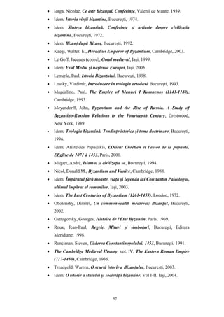 57
• Iorga, Nicolae, Ce este Bizanţul. Conferinţe, Vălenii de Munte, 1939.
• Idem, Istoria vieţii bizantine, Bucureşti, 1974.
• Idem, Sinteza bizantină. Conferinţe şi articole despre civilizaţia
bizantină, Bucureşti, 1972.
• Idem, Bizanţ după Bizanţ, Bucureşti, 1992.
• Kaegi, Walter, E., Heraclius Emperor of Byzantium, Cambridge, 2003.
• Le Goff, Jacques (coord), Omul medieval, Iaşi, 1999.
• Idem, Evul Mediu şi naşterea Europei, Iaşi, 2005.
• Lemerle, Paul, Istoria Bizanţului, Bucureşti, 1998.
• Lossky, Vladimir, Introducere în teologia ortodoxă Bucureşti, 1993.
• Magdalino, Paul, The Empire of Manuel I Komnenos (1143-1180),
Cambridge, 1993.
• Meyendorff, John, Byzantium and the Rise of Russia. A Study of
Byzantino-Russian Relations in the Fourteenth Century, Crestwood,
New York, 1989.
• Idem, Teologia bizantină. Tendinţe istorice şi teme doctrinare, Bucureşti,
1996.
• Idem, Aristeides Papadakis, ĽOrient Chrétien et ľessor de la papauté.
ĽÉglise de 1071 à 1453, Paris, 2001.
• Miquet, André, Islamul şi civilizaţia sa, Bucureşti, 1994.
• Nicol, Donald M., Byzantium and Venice, Cambridge, 1988.
• Idem, Împăratul fără moarte, viaţa şi legenda lui Constantin Paleologul,
ultimul împărat al romanilor, Iaşi, 2003.
• Idem, The Last Centuries of Byzantium (1261-1453), London, 1972.
• Obolensky, Dimitri, Un commonwealth medieval: Bizanţul, Bucureşti,
2002.
• Ostrogorsky, Georges, Histoire de ľEtat Byzantin, Paris, 1969.
• Roux, Jean-Paul, Regele. Mituri şi simboluri, Bucureşti, Editura
Meridiane, 1998.
• Runciman, Steven, Căderea Constantinopolului. 1453, Bucureşti, 1991.
• The Cambridge Medieval History, vol. IV, The Eastern Roman Empire
(717-1453), Cambridge, 1936.
• Treadgold, Warren, O scurtă istorie a Bizanţului, Bucureşti, 2003.
• Idem, O istorie a statului şi societăţii bizantine, Vol I-II, Iaşi, 2004.
 