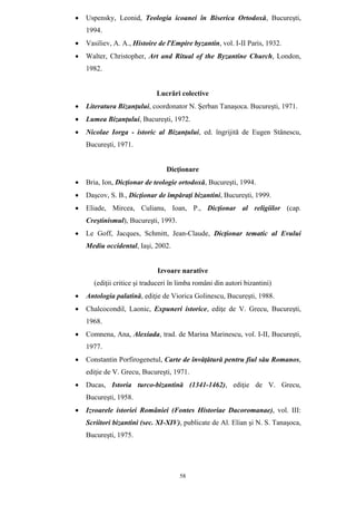 58
• Uspensky, Leonid, Teologia icoanei în Biserica Ortodoxă, Bucureşti,
1994.
• Vasiliev, A. A., Histoire de ľEmpire byzantin, vol. I-II Paris, 1932.
• Walter, Christopher, Art and Ritual of the Byzantine Church, London,
1982.
Lucrări colective
• Literatura Bizanţului, coordonator N. Şerban Tanaşoca. Bucureşti, 1971.
• Lumea Bizanţului, Bucureşti, 1972.
• Nicolae Iorga - istoric al Bizanţului, ed. îngrijită de Eugen Stănescu,
Bucureşti, 1971.
Dicţionare
• Bria, Ion, Dicţionar de teologie ortodoxă, Bucureşti, 1994.
• Daşcov, S. B., Dicţionar de împăraţi bizantini, Bucureşti, 1999.
• Eliade, Mircea, Culianu, Ioan, P., Dicţionar al religiilor (cap.
Creştinismul), Bucureşti, 1993.
• Le Goff, Jacques, Schmitt, Jean-Claude, Dicţionar tematic al Evului
Mediu occidental, Iaşi, 2002.
Izvoare narative
(ediţii critice şi traduceri în limba români din autori bizantini)
• Antologia palatină, ediţie de Viorica Golinescu, Bucureşti, 1988.
• Chalcocondil, Laonic, Expuneri istorice, ediţe de V. Grecu, Bucureşti,
1968.
• Comnena, Ana, Alexiada, trad. de Marina Marinescu, vol. I-II, Bucureşti,
1977.
• Constantin Porfirogenetul, Carte de învăţătură pentru fiul său Romanos,
ediţie de V. Grecu, Bucureşti, 1971.
• Ducas, Istoria turco-bizantină (1341-1462), ediţie de V. Grecu,
Bucureşti, 1958.
• Izvoarele istoriei României (Fontes Historiae Dacoromanae), vol. III:
Scriitori bizantini (sec. XI-XIV), publicate de Al. Elian şi N. S. Tanaşoca,
Bucureşti, 1975.
 