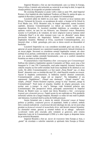 6
Imperiul Bizantin a fost un stat tricontinental, care s-a întins în Europa,
Asia şi Africa. Limitele sale teritoriale au variat de la un timp la altul, în raport de
situaţia politică, de recuperări ori pierderi teritoriale.
De existenţa Bizanţului se poate vorbi o dată cu anul 395, când Imperiul
Roman a fost împărţit de către împăratul Teodosie cel Mare în: partea de apus, cu
capitala la Ravenna şi partea de răsărit, cu capitala la Constantinopol.
Locuitorii părţii de răsărit nu şi-au spus bizantini şi nu-şi numeau ţara
Bizanţ. Termenul de bizantin, cu accepţiunea de astăzi, a început să fie folosit în
Evul Mediu (sec. XVI). Bizantini erau, în timpul Imperiului, numai locuitorii
capitalei, deoarece Constantinopolul s-a ridicat pe ruinele vechii colonii
megariene Byzantion. Ei, locuitorii jumătăţii răsăritene, se considerau şi îşi
spuneau romani, iar ţara lor era Romania, sau Pământul roman. Denumirea
aceasta va fi preluată şi de veneţieni, de turcii selgiucizi (care-şi numeau statul
„Sultanului Rum”) şi de către otomani (care i-au zis „Remelia” uneia dintre
provinciile balcanice ale Imperiului). Sultanii s-au considerat urmaşi ai
împăraţilor bizantini. Mehmed al II-lea, cuceritorul Constantinopolului, şi-a
întocmit chiar o falsă genealogie, prin care se dorea socotit un descendent al
basileilor.
Locuitorii Imperiului nu s-au considerat niciodată greci sau eleni, şi au
apreciat că aceste denumiri au o puternică nuanţă peiorativă, întrucât trimiteau la
un trecut păgân. Suveranii se considerau urmaşii împăraţilor romani, ale căror
atribuţii le-au preluat, conferindu-le un sens creştin. Totodată puterea supremă în
stat şi-a asumat tradiţia orientală hieratismului, ceea ce a conferit monarhiei
bizantine un statut cu totul deosebit.
O caracteristică a vieţii bizantine a fost convergenţa spre Constantinopol.
Edificat din iniţiativa împăratului eponim Constantin cel Mare, acest oraş a fost
inaugurat la 11 mai 330. Construcţiile, noul palat imperial, forumul, bisericilor,
zidurile oraşului au fost astfel orientate încât noua reşedinţă să fie identică cu cea
veche. De altfel, Constantinopolul a şi fost numit „Noua Romă” sau „A doua
Romă”, denumire care s-a instalat din anul 381, când funcţiile oraşului au crescut.
Aşezat la răspântia continentelor, la întâlnirea marilor drumuri comerciale,
Constantinopolul „valora singur cât un imperiu”. Nu întâmplător el era
supranumit „Împărăteasa”, „Oraşul care domneşte”, „Oraşul oraşelor” sau,
simplu, „Oraşul”. Pentru bizantini expresia „merge la oraş” însemna „merge la
Constantinopol”. Noul nume al oraşului, Istanbul, de origine grecească, avea
acelaşi sens („<merge> la oraş”). Întreaga viaţă bizantină polariza spre
Constantinopol. Din perspectivă etnică, principala caracteristică în Imperiul
Roman de Răsărit (care s-a numit mai târziu Bizantin) a fost convergenţa
treptată spre elementul grecesc. Faptul acesta îşi are explicaţia sa. Prin pierderile
teritoriale suferite de-a lungul timpului, Bizanţul s-a redus tot mai mult la părţile
sale balcanice, în primul rând la acelea de limbă grecească.
Istoria bizantină este o istorie de sinteză. Elementul roman al formei
politice şi juridice, conţinutul grecesc al populaţiei, limbii şi culturii, ambele
într-o osmoză realizată de creştinismul devenit ideologie de stat, iar tot acest aliaj
presărat cu farmecul oriental al monarhului divin, iată factorii sintezei bizantine.
La elementul roman, grecesc şi oriental trebuie să se adauge influenţele
occidentale venite prin cruciade, prin veneţieni şi genovezi, prin crearea
Imperiului Latin de la Constantinopol (1204) şi a altor regate şi despotate latine
de pe teritoriul Bizanţului.
Imperiul Bizantin a fost un factor de transmisie între Europa şi Asia, o
„punte” de circulaţie a valorilor materiale şi spirituale între Europa şi Orient.
 