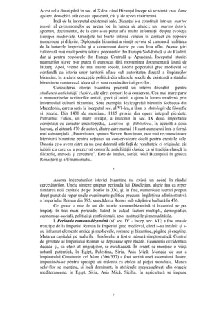 7
Acest rol a durat până în sec. al X-lea, când Bizanţul începe să se simtă ca o lume
aparte, deosebită atât de cea apuseană, cât şi de aceea răsăriteană.
Încă de la începutul existenţei sale, Bizanţul s-a constituit într-un martor
istoric al evenimentelor ce aveau loc în lumea de atunci; un martor istoric
spontan, documentat, de la care s-au putut afla multe informaţii despre evoluţia
Europei medievale. Graniţele lui foarte întinse veneau în contact cu popoare
numeroase şi diferite. Diplomaţia bizantină a simţit nevoia să cunoască realitatea
de la hotarele Imperiului şi a consemnat datele pe care le-a aflat. Aceste ştiri
valorează mai mult pentru istoria popoarelor din Europa Sud-Estică şi de Răsărit,
dar şi pentru popoarele din Europa Centrală şi Apuseană. Începutul istoriei
neamurilor slave n-ar putea fi cunoscut fără moştenirea documentară lăsată de
Bizanţ. Apoi, vreme de mai multe secole, istoria poporului grec medieval se
confundă cu istoria unor teritorii aflate sub autoritatea directă a împăraţilor
bizantini, în a căror concepţie politică din ultimele secole de existenţă a statului
bizantin se conturează ideea că ei sunt conducători ai grecilor.
Cunoaşterea istoriei bizantine prezintă un interes deosebit pentru
studierea antichităţii clasice, ale cărei comori le-a conservat. Cea mai mare parte
a manuscriselor scriitorilor antici, greci şi latini, a ajuns la lumea modernă prin
intermediul culturii bizantine. Spre exemplu, lexicograful bizantin Stobaeus din
Macedonia, care a scris la începutul sec. al VI-lea, a lăsat o Antologie de filosofie
şi poezie. Din 1430 de menţiuni, 1115 provin din opere integral pierdute.
Patriarhul Fatios, un mare învăţat, a întocmit în sec. IX două importante
compilaţii cu caracter enciclopedic, Lexicon şi Biblioteca. În această a doua
lucrare, el citează 470 de autori, dintre care numai 14 sunt cunoscuţi într-o formă
mai substanţială. „Posteritatea, spunea Steven Runciman, este mai recunoscătoare
literaturii bizantine pentru acţiunea sa conservatoare decât pentru creaţiile sale.
Datoria ce o avem către ea nu este datorată atât faţă de rezultatele ei originale, cât
iubirii cu care ea a prezervat comorile antichităţii clasice ca şi tradiţia clasică în
filozofie, metodă şi cercetare”. Este de înţeles, astfel, rolul Bizanţului în geneza
Renaşterii şi a Umanismului.
*
Asupra începuturilor istoriei bizantine nu există un acord în rândul
cercetătorilor. Unele sinteze propun perioada lui Diocleţian, altele iau ca reper
fondarea noii capitale de pe Bosfor în 330, şi, în fine, numeroase lucrări propun
drept punct de reper unele evenimente politice precum: împărţirea administrativă
a Imperiului Roman din 395, sau căderea Romei sub stăpânire barbară în 476.
Cei peste o mie de ani de istorie romano-bizantină şi bizantină se pot
împărţi în trei mari perioade, luând în calcul factori multipli, demografici,
economico-sociali, politici şi confesionali, apoi instituţiile şi mentalităţile.
I. Perioada romano-bizantină (sf. sec. IV – încep. sec. VII) a fost una de
tranziţie de la Imperiul Roman la Imperiul grec medieval, când s-au întâlnit şi s-
au înfruntat elemente antice şi medievale, romane şi bizantine, păgâne şi creştine.
Mutarea capitalei pe malurile Bosforului a fost o măsură simptomatică. Centrul
de greutate al Imperiului Roman se deplasase spre răsărit. Economia occidentală
decade şi, ca efect al migraţiilor, se ruralizează. În orient se menţine o viaţă
urbană puternică, în Egipt, Palestina, Siria, Asia Mică. Moneda de aur a
împăratului Constantin cel Mare (306-337) a fost sortită unei ascensiuni ilustre,
impunându-se pentru aproape un mileniu ca etalon al pieţei mondiale. Munca
sclavilor se menţine, şi încă dominant, în atelierele meşteşugăreşti din oraşele
mediteraneene, în Egipt, Siria, Asia Mică, Sicilia. În agricultură se impune
 