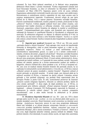 8
colonatul. În Asia Mică (platoul anatolian) şi în Balcani mica proprietate
ţărănească liberă deţine o poziţie însemnată. Vechea magistratură romană lasă
locul birocraţiei bizantine, ca efect al reformelor lui Diocleţian (284-305) şi
Constantin cel Mare (306-337). Separarea puterii civile de aceea militară,
fragmentarea administrativ-teritorială (marile provincii romane sunt subdivizate),
birocratizarea şi centralizarea strictă a aparatului de stat, toate acestea sunt la
originea atotputerniciei imperiale. Creştinismul, devenit religie de stat (prin
Edictul de la Milan, 313) a marcat puternic fizionomia societăţii bizantine.
Factorii constituţionali tradiţionali, senatul, poporul şi armata, pierd poziţii în faţa
„ofensivei” bisericii. Cultura păgână cedează locul unei culturi creştine, care
asimilează însă tradiţii elenistice şi influenţe orientale. Arta acestei perioade
ilustrează „capacitatea culturii bizantine de adaptare la mediul şi sensibilitatea
creştină”. Constantinopolitană prin origine, arta bizantină este sincretică prin
substanţă (la formarea ei contribuind Orientul şi Occidentul) şi religioasă prin
motivaţie. În arhitectura religioasă s-a obţinut, la sfârşitul secolului al V-lea, în
Asia Mică, cea mai mare realizare a artei bizantine timpurii: basilica cu cupolă
(din sinteza a două formule: basilica romană de plan longitudinal şi planul central
cu cupolă).
II. Imperiul grec medieval (începutul sec. VII-sf. sec. XI) este socotit
„perioada clasică a istoriei bizantine”. Sunt aproape cinci secole de transformări
teritoriale şi demografice, când se pierd însemnate regiuni şi, o dată cu ele,
populaţiile respective. Atunci s-a realizat „o mare uniformitate etnică”,
constituindu-se naţionalitatea greacă; s-a ajuns şi la o unitate confesională a
statului, ortodoxia devenind „singurul cult profesat”. Structura societăţii bizantine
a înregistrat cea mai radicală transformare. Baza socială a statului bizantin a
devenit mica proprietate ţărănească liberă. O nouă unitate administrativă, thema,
constituită pe temelii militare, va fi generată de noua realitate socială. Succesele
militare ale statului, puterea de a rezista numeroaselor asalturi ale arabilor şi
bulgarilor, ofensiva militară din a doua jumătate a sec. al X-lea şi începutul sec.
XI, care avea să readucă statului bizantin hotarele din perioada clasică, îşi au
explicaţia în restructurările social-administrative. Criza din sec. al XI-lea a marcat
„sfârşitul carierei de putere mondială a statului bizantin”. Registrul cultural al
acestei perioade se prezintă neunitar. O primă etapă, care durează până pe la
mijlocul secolului al IX-lea, a însemnat un declin cultural. Literatura acestei
perioade a fost profund religioasă, cea profană fiind reprezentată doar de
Georgios Pisides şi poeta Casia. În artă, iconoclasmul promovat de Isaurieni
„proscrie scenele religioase figurative, înlocuite cu subiecte profane, lipsite de
orice emoţie spirituală”. A doua etapă, de după jumătatea sec. al IX-lea, se
caracterizează prin înflorire culturală. „Primul umanism bizantin” patronat de
împăratul – cărturat Constantin VII Porfirogenetul, reprezintă în literatură „o
reîntoarcere la valorile culturii clasice”. În artă s-a conturat „renaşterea
macedoneană”, care a adus multe inovaţii în arhitectură şi în pictura
monumentală.
III. Decăderea Imperiului Bizantin (sf. sec. XI – jum. sec. XV) a durat
aproape patru secole în care acalmia şi criza au alternat până când agonia s-a
instalat anunţând catastrofa. Două fenomene social economice au dominat acest
răstimp: feudalizarea Imperiului, proces în care mica proprietate ţărănească
liberă este lichidată şi se afirmă puternic aristocraţia funciară şi concesiunile
comerciale acordate republicilor maritime italiene, concesiuni care aveau să
transforme Bizanţul „într-o anexă economică a Veneţiei şi Genovei”. Statul nu a
mai avut, după dispariţia ţăranilor stratioţi, puterea militară de altădată. Viaţa
politică internă a fost dominată, în aceste ultime secole, de lupta între autoritatea
 