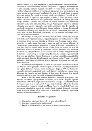9
centrală, dornică să-şi menţină puterea, şi forţele aristocratice descentralizatoare.
Succesele au fost schimbătoare. Pe acest fond politic se va pregăti dezmembrarea
şi apoi dispariţia statului bizantin. Mişcările de emancipare „naţională” ale
vlahilor, bulgarilor şi sârbilor, loviturile date de cruciaţi şi de turcii selgiucizi au
uşurat sarcina turcilor otomani, beneficiarii din urmă şi de lungă durată ai acestui
proces de agonie. În cultură se constată două etape distincte. Secolul XII şi,
parţial, secolul XIII reprezintă o prelungire a veacului al XI-lea: preferinţă pentru
retorică, influenţă puternică a metropolei asupra provinciei, de unde şi păstrarea
unităţii culturale. Ultimele două veacuri ale istoriei bizantine aduc importante
înnoiri în cadrul unei alte „renaşteri”, zisă „a Paleologilor”. Se pierde unitatea
culturală, apar „şcoli” regionale care arată autonomie faţă de capitală, se
manifestă o conştiinţă a lumii bizantine faţă de tradiţiile ei elenice. Umanismul
Paleologilor cultivă un nou ideal în care se îmbină cunoaşterea universală cu
gustul pentru acţiune. În ultimele două secole, modele bizantine iradiază pe o arie
vastă a continentului european.
De-a lungul existenţei sale milenare, statul bizantin a cunoscut o evoluţie
teritorială deosebit de interesantă. Avanpostul stăpânirii imperiale din nord se afla
în peninsula Crimeea, unde Bizanţul a stăpânit, până la marea invazie tătaro-
mongolă, cu unele scurte întreruperi, partea de sud cu oraşele Cherson şi
Panticapaeum. Acest teritoriu a constituit o punte de legătură cu populaţiile de
stepă care furnizau materii prime precum cereale, lemn sau blănuri. Pe aceleaşi
coordonate nordice se înscrie şi fluctuanta frontieră bizantină din Peninsula
Balcanică. De-a lungul Dunării exista o întinsă zonă de câmpie mărginită la nord
de Carpaţii Meridionali şi la sud de Munţii Haemus. La sud de aceştia se întind
două zone cu relief jos: Câmpia Traciei, de la sud de Munţii Rhodope, până la
porţile capitalei; Câmpia Thesalonicului, de-a lungul râului Vardar. În vestul
peninsulei, Alpii Dinarici străjuiesc Coasta Dalmată, îngreunând accesul spre
Marea Adriatică.
Baza teritorială a Imperiului Bizantin în Evul Mediu s-a aflat în Asia Mică
sau Anatolia, spaţiu geografic remarcabil prin varietatea sa. La nord şi sud acesta
era vegheat de lanturi montane înalte, cu altitudine de peste 4000 m. Dominanta
geografică a regiunii era podişul, unde zonele de relief înalt alternau cu cele joase,
delimitate de cursurile de apă. Existau şi două zone de câmpie de-a lungul
litoralului vestic şi în jurul Antiohiei, pe valea fluviului Oranto.
Până la invazia arabă Imperiul Bizantin a controlat principalele rute
maritime din Marea Egee şi Marea Mediterană, astfel încât a asigurat legătura
dintre Orient şi Occident. După marea invazie arabă Bizanţul a redobândit statutul
de thalasocraţie abia în secolul al X-lea, când împăraţii soldaţi din dinastia
macedoneană au recuperat insulele din Marea Egee, în primul rând Creta, care
reprezentau principalele puncte de escală. După cruciade Bizanţul a pierdut
treptat controlul asupra Mării Mediterane şi a bazinelor adiacente, supremaţia
revenind definitiv occidentalilor.
Întrebări recapitulative
1. Care au fost principalii factori de convergenţă din Bizanţ?
2. Care sunt elementele sintezei bizantine?
3. Definiţi rolul Bizanţului ca martor istoric şi factor de transmisie.
 