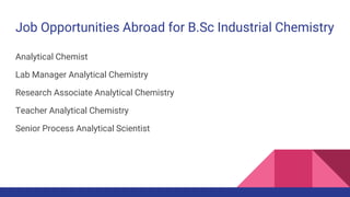 Job Opportunities Abroad for B.Sc Industrial Chemistry
Analytical Chemist
Lab Manager Analytical Chemistry
Research Associate Analytical Chemistry
Teacher Analytical Chemistry
Senior Process Analytical Scientist
 