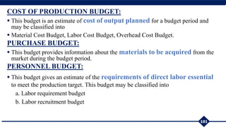 COST OF PRODUCTION BUDGET:
 This budget is an estimate of cost of output planned for a budget period and
may be classified into
 Material Cost Budget, Labor Cost Budget, Overhead Cost Budget.
PURCHASE BUDGET:
 This budget provides information about the materials to be acquired from the
market during the budget period.
PERSONNEL BUDGET:
 This budget gives an estimate of the requirements of direct labor essential
to meet the production target. This budget may be classified into
a. Labor requirement budget
b. Labor recruitment budget
101
 