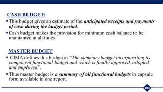 CASH BUDGET:
This budget gives an estimate of the anticipated receipts and payments
of cash during the budget period.
Cash budget makes the provision for minimum cash balance to be
maintained at all times
MASTER BUDGET
 CIMA defines this budget as “The summary budget incorporating its
component functional budget and which is finally approved, adopted
and employed”.
Thus master budget is a summary of all functional budgets in capsule
form available in one report.
103
 