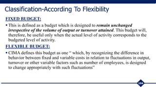 FIXED BUDGET:
 This is defined as a budget which is designed to remain unchanged
irrespective of the volume of output or turnover attained. This budget will,
therefore, be useful only when the actual level of activity corresponds to the
budgeted level of activity.
FLEXIBLE BUDGET:
 CIMA defines this budget as one “ which, by recognizing the difference in
behavior between fixed and variable costs in relation to fluctuations in output,
turnover or other variable factors such as number of employees, is designed
to change appropriately with such fluctuations”
104
Classification-According To Flexibility
 