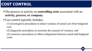 The process or activity on controlling costs associated with an
activity, process, or company.
Cost control typically includes,
(1) investigative procedures to detect variance of actual cost from budgeted
cost,
(2) diagnostic procedures to ascertain the cause(s) of variance, and
(3) corrective procedures to effect realignment between actual and budgeted
costs.
105
COST CONTROL
 