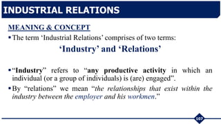 MEANING & CONCEPT
The term ‘Industrial Relations’ comprises of two terms:
‘Industry’ and ‘Relations’
“Industry” refers to “any productive activity in which an
individual (or a group of individuals) is (are) engaged”.
By “relations” we mean “the relationships that exist within the
industry between the employer and his workmen.”
107
INDUSTRIAL RELATIONS
 