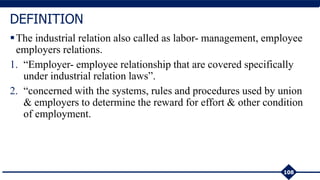 The industrial relation also called as labor- management, employee
employers relations.
1. “Employer- employee relationship that are covered specifically
under industrial relation laws”.
2. “concerned with the systems, rules and procedures used by union
& employers to determine the reward for effort & other condition
of employment.
108
DEFINITION
 