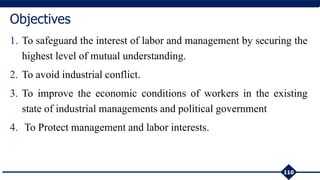 1. To safeguard the interest of labor and management by securing the
highest level of mutual understanding.
2. To avoid industrial conflict.
3. To improve the economic conditions of workers in the existing
state of industrial managements and political government
4. To Protect management and labor interests.
110
Objectives
 