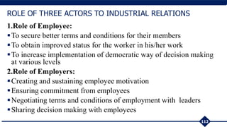 1.Role of Employee:
To secure better terms and conditions for their members
To obtain improved status for the worker in his/her work
To increase implementation of democratic way of decision making
at various levels
2.Role of Employers:
Creating and sustaining employee motivation
Ensuring commitment from employees
Negotiating terms and conditions of employment with leaders
Sharing decision making with employees
112
ROLE OF THREE ACTORS TO INDUSTRIAL RELATIONS
 