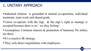 Industrial relation is grounded in mutual co-operation, individual
treatment, team work and shared goals.
Union co-operate with the mgt. & the mgt.’s right to manage is
accepted because there is no ‘ we they feeling’
Assumption: Common interest & promotion of harmony No strikes
are there.
It’s a reactive IR strategy.
They seek direct negotiations with employees.
116
1. UNITARY APPROACH
 