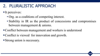 It perceives:
• Org. as a coalitions of competing interest.
• Stability in IR as the product of concessions and compromises
between management & unions.
Conflict between management and workers is understood
Conflict is viewed for innovation and growth.
Strong union is necessary.
117
2. PLURALISTIC APPROACH
 
