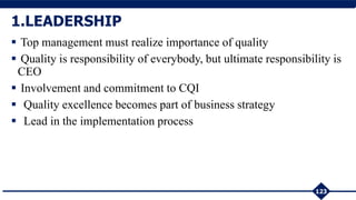 123
1.LEADERSHIP
 Top management must realize importance of quality
 Quality is responsibility of everybody, but ultimate responsibility is
CEO
 Involvement and commitment to CQI
 Quality excellence becomes part of business strategy
 Lead in the implementation process
 