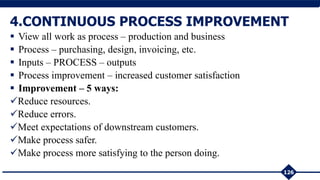  View all work as process – production and business
 Process – purchasing, design, invoicing, etc.
 Inputs – PROCESS – outputs
 Process improvement – increased customer satisfaction
 Improvement – 5 ways:
Reduce resources.
Reduce errors.
Meet expectations of downstream customers.
Make process safer.
Make process more satisfying to the person doing.
126
4.CONTINUOUS PROCESS IMPROVEMENT
 