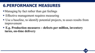 Managing by fact rather than gut feelings
 Effective management requires measuring
 Use a baseline, to identify potential projects, to asses results from
improvement
 E.g. Production measures – defects per million, inventory
turns, on-time delivery
129
6.PERFORMANCE MEASURES
 