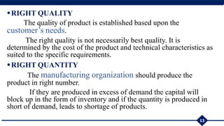 RIGHT QUALITY
The quality of product is established based upon the
customer’s needs.
The right quality is not necessarily best quality. It is
determined by the cost of the product and technical characteristics as
suited to the specific requirements.
RIGHT QUANTITY
The manufacturing organization should produce the
product in right number.
If they are produced in excess of demand the capital will
block up in the form of inventory and if the quantity is produced in
short of demand, leads to shortage of products.
13
 