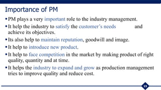 15
Importance of PM
PM plays a very important role to the industry management.
It help the industry to satisfy the customer’s needs and
achieve its objectives.
Its also help to maintain reputation, goodwill and image.
It help to introduce new product.
It help to face competition in the market by making product of right
quality, quantity and at time.
It helps the industry to expand and grow as production management
tries to improve quality and reduce cost.
 