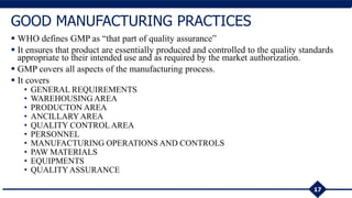  WHO defines GMP as “that part of quality assurance”
 It ensures that product are essentially produced and controlled to the quality standards
appropriate to their intended use and as required by the market authorization.
 GMP covers all aspects of the manufacturing process.
 It covers
• GENERAL REQUIREMENTS
• WAREHOUSING AREA
• PRODUCTON AREA
• ANCILLARYAREA
• QUALITY CONTROLAREA
• PERSONNEL
• MANUFACTURING OPERATIONS AND CONTROLS
• PAW MATERIALS
• EQUIPMENTS
• QUALITYASSURANCE
17
GOOD MANUFACTURING PRACTICES
 