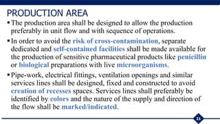 The production area shall be designed to allow the production
preferably in unit flow and with sequence of operations.
In order to avoid the risk of cross-contamination, separate
dedicated and self-contained facilities shall be made available for
the production of sensitive pharmaceutical products like penicillin
or biological preparations with live microorganisms.
Pipe-work, electrical fittings, ventilation openings and similar
services lines shall be designed, fixed and constructed to avoid
creation of recesses spaces. Services lines shall preferably be
identified by colors and the nature of the supply and direction of
the flow shall be marked/indicated.
21
PRODUCTION AREA
 