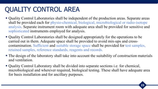  Quality Control Laboratories shall be independent of the production areas. Separate areas
shall be provided each for physio-chemical, biological, microbiological or radio-isotope
analysis. Separate instrument room with adequate area shall be provided for sensitive and
sophisticated instruments employed for analysis.
 Quality Control Laboratories shall be designed appropriately for the operations to be
carried out in them. Adequate space shall be provided to avoid mix-ups and cross-
contamination. Sufficient and suitable storage space shall be provided for test samples,
retained samples, reference standards, reagents and records.
 The design of the laboratory shall take into account the suitability of construction materials
and ventilation.
 Quality Control Laboratory shall be divided into separate sections i.e. for chemical,
microbiological and wherever required, biological testing. These shall have adequate area
for basis installation and for ancillary purposes.
23
QUALITY CONTROL AREA
 