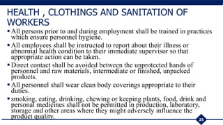 All persons prior to and during employment shall be trained in practices
which ensure personnel hygiene.
All employees shall be instructed to report about their illness or
abnormal health condition to their immediate supervisor so that
appropriate action can be taken.
Direct contact shall be avoided between the unprotected hands of
personnel and raw materials, intermediate or finished, unpacked
products.
All personnel shall wear clean body coverings appropriate to their
duties.
smoking, eating, drinking, chewing or keeping plants, food, drink and
personal medicines shall not be permitted in production, laboratory,
storage and other areas where they might adversely influence the
product quality. 25
HEALTH , CLOTHINGS AND SANITATION OF
WORKERS
 