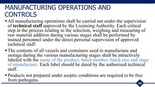All manufacturing operations shall be carried out under the supervision
of technical staff approved by the Licensing Authority. Each critical
step in the process relating to the selection, weighing and measuring of
raw material addition during various stages shall be performed by
trained personnel under the direct personal supervision of approved
technical staff.
The contents of all vessels and containers used in manufacture and
storage during the various manufacturing stages shall be attractively
labeled with the name of the product, batch number, batch size and stage
of manufacture. Each label should be dated by the authorized technical
staff.
Products not prepared under aseptic conditions are required to be free
from pathogens.
26
MANUFACTURING OPERATIONS AND
CONTROLS
 