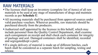 The licensee shall keep an inventory (complete list of items) of all raw
materials to be used at any stage of manufacture of drugs and maintain
records as per Schedule U.
All incoming materials shall be purchased from approved sources under
valid purchase vouchers. Wherever possible, raw materials should be
purchased directly from the producers.
Authorized staff appointed by the licensee in this behalf, which may
include personnel from the Quality Control Department, shall examine
each consignment on receipt and shall check each container for integrity
of package and seal. Damaged containers shall be identified, recorded
and segregated(kept a part).
If a single delivery of material is made up of different batches, each
batch shall be considered as a separate batch for sampling, testing and
release. 27
RAW MATERIALS
 
