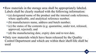 Raw materials in the storage area shall be appropriately labeled.
Labels shall be clearly marked with the following information:
• (a) designated name of the product and the internal code reference,
where applicable, and analytical reference number;
• (b) manufacturers name, address and batch number;
• (c) the status of the contents (e.g. quarantine, under test, released,
approved, rejected); and
• (d) the manufacturing date, expiry date and re-test date.
Only raw materials which have been released by the Quality
Control Department and which are within their shelf-life shall be
used
28
 