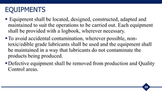  Equipment shall be located, designed, constructed, adapted and
maintained to suit the operations to be carried out. Each equipment
shall be provided with a logbook, wherever necessary.
To avoid accidental contamination, wherever possible, non-
toxic/edible grade lubricants shall be used and the equipment shall
be maintained in a way that lubricants do not contaminate the
products being produced.
Defective equipment shall be removed from production and Quality
Control areas.
29
EQUIPMENTS
 