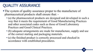 The system of quality assurance proper to the manufacture of
pharmaceutical products shall ensure that: -
• (a) the pharmaceutical products are designed and developed in such a
way that it meets the requirement of Good Manufacturing Practices
and other associated codes such as those of Good Laboratory
Practices and Good Clinical Practices.
• (b) adequate arrangements are made for manufacture, supply and use
of the correct starting and packaging materials.
• (c) the finished product is correctly processed and checked in
accordance with established procedures.
30
QUALITY ASSURANCE
 