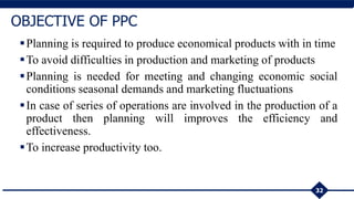32
OBJECTIVE OF PPC
Planning is required to produce economical products with in time
To avoid difficulties in production and marketing of products
Planning is needed for meeting and changing economic social
conditions seasonal demands and marketing fluctuations
In case of series of operations are involved in the production of a
product then planning will improves the efficiency and
effectiveness.
To increase productivity too.
 