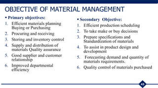 43
OBJECTIVE OF MATERIAL MANAGEMENT
 Primary objectives:
1. Efficient materials planning
Buying or Purchasing
2. Procuring and receiving
3. Storing and inventory control
4. Supply and distribution of
materials Quality assurance
5. Good supplier and customer
relationship
6. Improved departmental
efficiency
 Secondary Objective:
1. Efficient production scheduling
2. To take make or buy decisions
3. Prepare specifications and
Standardization of materials
4. To assist in product design and
development
5. Forecasting demand and quantity of
materials requirements.
6. Quality control of materials purchased
 