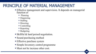 44
PRINCIPLE OF MATERIAL MANAGEMENT
 Effective management and supervision. It depends on managerial
function of
 Planning
 Organizing
 Staffing
 Directing
 Controlling
 Reporting
 Budgeting
 Skillful & hard poised negotiation.
 Sound purchasing method
 Effective purchase system
 Simple Inventory control programme
 Must not be increase other cost.
 
