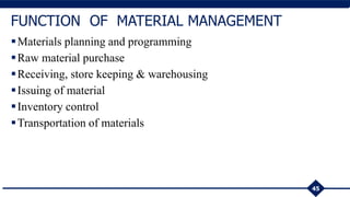 45
FUNCTION OF MATERIAL MANAGEMENT
Materials planning and programming
Raw material purchase
Receiving, store keeping & warehousing
Issuing of material
Inventory control
Transportation of materials
 