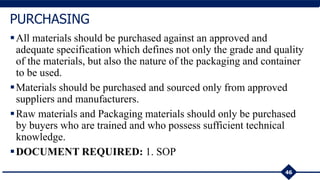 All materials should be purchased against an approved and
adequate specification which defines not only the grade and quality
of the materials, but also the nature of the packaging and container
to be used.
Materials should be purchased and sourced only from approved
suppliers and manufacturers.
Raw materials and Packaging materials should only be purchased
by buyers who are trained and who possess sufficient technical
knowledge.
DOCUMENT REQUIRED: 1. SOP
46
PURCHASING
 