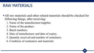 All raw materials and other related materials should be checked for
following things, after receiving:
1. Name of the manufacturer/supplier.
2. Name of the product.
3. Batch numbers.
4. Date of manufacturer and date of expiry.
5. Quantity received and number of containers.
6. Condition of containers and materials
47
RAW MATERIALS
 