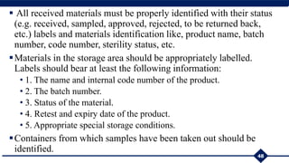  All received materials must be properly identified with their status
(e.g. received, sampled, approved, rejected, to be returned back,
etc.) labels and materials identification like, product name, batch
number, code number, sterility status, etc.
Materials in the storage area should be appropriately labelled.
Labels should bear at least the following information:
• 1. The name and internal code number of the product.
• 2. The batch number.
• 3. Status of the material.
• 4. Retest and expiry date of the product.
• 5. Appropriate special storage conditions.
Containers from which samples have been taken out should be
identified.
48
 