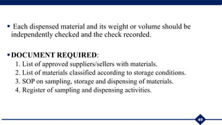  Each dispensed material and its weight or volume should be
independently checked and the check recorded.
DOCUMENT REQUIRED:
1. List of approved suppliers/sellers with materials.
2. List of materials classified according to storage conditions.
3. SOP on sampling, storage and dispensing of materials.
4. Register of sampling and dispensing activities.
49
 