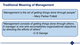 Traditional Meaning of Management
“Management is the art of getting things done through people”
- Mary Parker Follett
“Management consists of getting things done through others..
A manager is one who accomplishes organizational objectives
by directing the efforts of others”
-C.S George
5
 